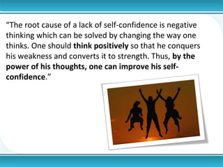“The root cause of a lack of self-confidence is negative
thinking which can be solved by changing the way one
thinks. One should think positively so that he conquers
his weakness and converts it to strength. Thus, by the
power of his thoughts, one can improve his selfconfidence.”

 