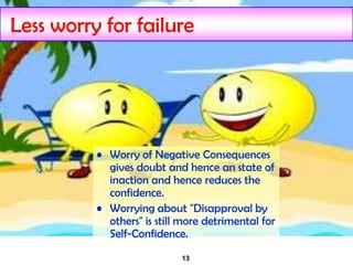 13
Less worry for failure
• Worry of Negative Consequences
gives doubt and hence an state of
inaction and hence reduces the
confidence.
• Worrying about "Disapproval by
others" is still more detrimental for
Self-Confidence.
 