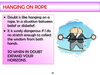 16
HANGING ON ROPE
• Doubt is like hanging on a
rope. In a situation between
belief or disbelief.
• It is surely dangerous if I do
no stretch enough to collect
the wisdom from both
hands.
SO WHEN IN DOUBT
EXPAND YOUR
HORIZONS.
 