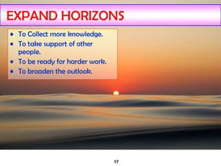 17
EXPAND HORIZONS
• To Collect more knowledge.
• To take support of other
people.
• To be ready for harder work.
• To broaden the outlook.
 