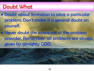 18
Doubt What
• Doubt about limitation to solve a particular
problem. Don't make it a general doubt on
yourself.
• Never doubt the intentions of the problem
provider. Remember, all problems are always
given by almighty GOD.
 