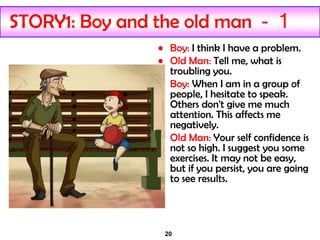 20
STORY1: Boy and the old man - 1
• Boy: I think I have a problem.
• Old Man: Tell me, what is
troubling you.
• Boy: When I am in a group of
people, I hesitate to speak.
Others don't give me much
attention. This affects me
negatively.
• Old Man: Your self confidence is
not so high. I suggest you some
exercises. It may not be easy,
but if you persist, you are going
to see results.
 
