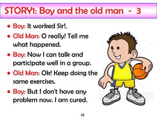 22
STORY1: Boy and the old man - 3
• Boy: It worked Sir!.
• Old Man: O really! Tell me
what happened.
• Boy: Now I can talk and
participate well in a group.
• Old Man: Ok! Keep doing the
same exercises.
• Boy: But I don't have any
problem now. I am cured.
 