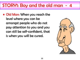 23
STORY1: Boy and the old man - 4
• Old Man: When you reach the
level where you can be
amongst people who do not
pay attention to you and you
can still be self-confident, that
is when you will be cured.
 