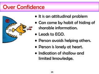 25
Over Confidence
• It is an attitudinal problem
• Can come by habit of hiding of
sharable information.
• Leads to EGO.
• Person avoids helping others.
• Person is lonely at heart.
• Indication of shallow and
limited knowledge.
 