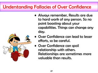 27
Understanding Fallacies of Over Confidence
• Always remember, Results are due
to hard work of any person. So no
point boasting about your
capabilities. Things can change any
day.
• Over Confidence can lead to lesser
efforts, so be careful.
• Over Confidence can spoil
relationship with others.
Relationships are sometimes more
valuable than results.
 