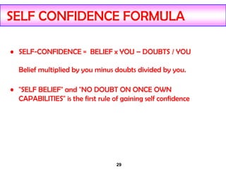 29
SELF CONFIDENCE FORMULA
• SELF-CONFIDENCE = BELIEF x YOU – DOUBTS / YOU
Belief multiplied by you minus doubts divided by you.
• "SELF BELIEF" and "NO DOUBT ON ONCE OWN
CAPABILITIES" is the first rule of gaining self confidence
 