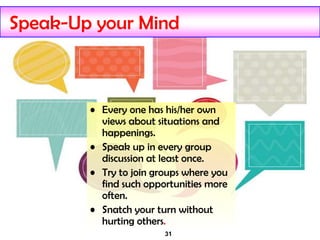 31
Speak-Up your Mind
• Every one has his/her own
views about situations and
happenings.
• Speak up in every group
discussion at least once.
• Try to join groups where you
find such opportunities more
often.
• Snatch your turn without
hurting others.
 