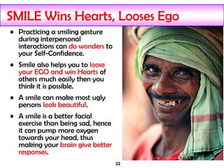 32
SMILE Wins Hearts, Looses Ego
• Practicing a smiling gesture
during interpersonal
interactions can do wonders to
your Self-Confidence.
• Smile also helps you to loose
your EGO and win Hearts of
others much easily then you
think it is possible.
• A smile can make most ugly
persons look beautiful.
• A smile is a better facial
exercise than being sad, hence
it can pump more oxygen
towards your head, thus
making your brain give better
responses.
 