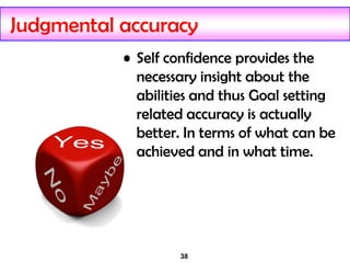 38
Judgmental accuracy
• Self confidence provides the
necessary insight about the
abilities and thus Goal setting
related accuracy is actually
better. In terms of what can be
achieved and in what time.
 