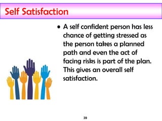 39
Self Satisfaction
• A self confident person has less
chance of getting stressed as
the person takes a planned
path and even the act of
facing risks is part of the plan.
This gives an overall self
satisfaction.
 