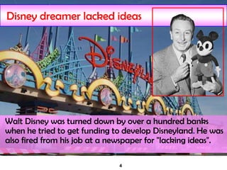 4
Disney dreamer lacked ideas
Walt Disney was turned down by over a hundred banks
when he tried to get funding to develop Disneyland. He was
also fired from his job at a newspaper for "lacking ideas".
 
