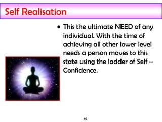 40
Self Realisation
• This the ultimate NEED of any
individual. With the time of
achieving all other lower level
needs a person moves to this
state using the ladder of Self –
Confidence.
 