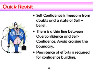 42
Quick Revisit
• Self Confidence is freedom from
doubts and a state of Self –
belief.
• There is a thin line between
Overconfidence and Self-
Confidence. Avoid crossing the
boundary.
• Persistence of efforts is required
for confidence building.
 