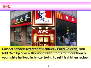 5
KFC
Colonel Sanders (creator of Kentucky Fried Chicken) was
told "No" by over a thousand restaurants for more than a
year while he lived in his car trying to sell his chicken recipe .
 