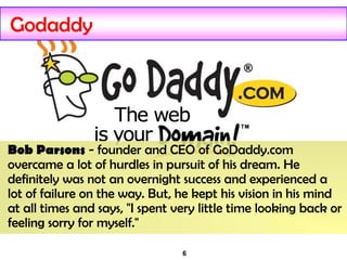 6
Godaddy
Bob Parsons - founder and CEO of GoDaddy.com
overcame a lot of hurdles in pursuit of his dream. He
definitely was not an overnight success and experienced a
lot of failure on the way. But, he kept his vision in his mind
at all times and says, "I spent very little time looking back or
feeling sorry for myself."
 