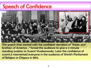 7
Speech of Confidence
The speech that started with the confident narration of "Sisters and
brothers of America .." forced the audience to give a 2 minute
standing ovation to Swami Vivekananda. Later the confidence of
swami ji mesmerised everyone in the audience of World's Parliament
of Religion in Chigaco in 1893.
 