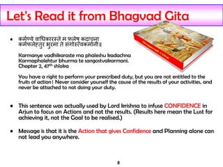 8
Let's Read it from Bhagvad Gita
• कर्मण्ये वाधिकारस्ते र् फलेषु कदाचना
कर्मफलेह्तुर भुरर्ा ते संगोस््वकर्ामनी॥
Karmanye vadhikaraste ma phaleshu kadachna
Karmaphalehtur bhurma te sangostvakarmani.
Chapter 2, 47th shloka
You have a right to perform your prescribed duty, but you are not entitled to the
fruits of action। Never consider yourself the cause of the results of your activities, and
never be attached to not doing your duty.
• This sentence was actually used by Lord krishna to infuse CONFIDENCE in
Arjun to focus on Actions and not the results. (Results here mean the Lust for
achieving it, not the Goal to be realised.)
• Message is that it is the Action that gives Confidence and Planning alone can
not lead you anywhere.
 