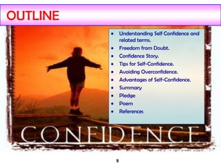 9
OUTLINE
• Understanding Self Confidence and
related terms.
• Freedom from Doubt.
• Confidence Story.
• Tips for Self-Confidence.
• Avoiding Overconfidence.
• Advantages of Self-Confidence.
• Summary
• Pledge
• Poem
• References
 