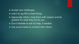  Accept new challenges.
 Learn to say NO to bad things.
 Appreciate others, treat them with respect and be
grateful for what they do for you.
 Don’t hesitate to ask for help, if needed.
 Use social media to connect with others.
 
