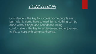CONCLUSION
Confidence is the key to success. Some people are
born with it, some have to work for it. Nothing can be
done without hope and confidence. Being
comfortable is the key to achievement and enjoyment
in life, so start with some confidence.
 