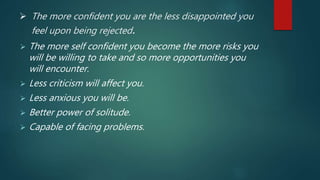  The more confident you are the less disappointed you
feel upon being rejected.
 The more self confident you become the more risks you
will be willing to take and so more opportunities you
will encounter.
 Less criticism will affect you.
 Less anxious you will be.
 Better power of solitude.
 Capable of facing problems.
 