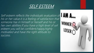 SELF ESTEEM
Self esteem reflects the individuals evaluation of
his or her value.it is a feeling of satisfaction that
someone has in himself or herself and his or
her own abilities.If you have a high level of self
esteem you will be confident,happy,highly
motivated and have the right attitude to
success.
 