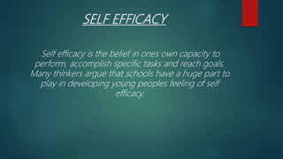SELF EFFICACY
Self efficacy is the belief in ones own capacity to
perform, accomplish specific tasks and reach goals.
Many thinkers argue that schools have a huge part to
play in developing young peoples feeling of self
efficacy.
 