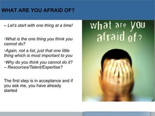WHAT ARE YOU AFRAID OF?
– Let’s start with one thing at a time!
•What is the one thing you think you 
cannot do?
•Again, not a list, just that one little 
thing which is most important to you
•Why do you think you cannot do it? 
– Resources/Talent/Expertise?
The first step is in acceptance and if
you ask me, you have already
started
 