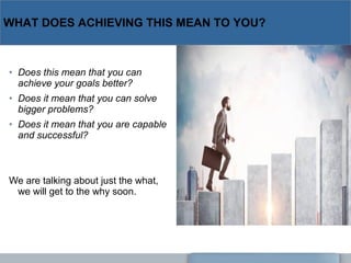 WHAT DOES ACHIEVING THIS MEAN TO YOU?
• Does this mean that you can 
achieve your goals better?
• Does it mean that you can solve 
bigger problems?
• Does it mean that you are capable 
and successful?
We are talking about just the what,
we will get to the why soon.
 