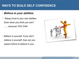 WAYS TO BUILD SELF CONFIDENCE
• Believe in your abilities.
 Always trust in your own abilities.
Even when you think you can’t
……because YOU CAN.
Believe in yourself. If you don’t
believe in yourself, how can you
expect others to believe in you.
 