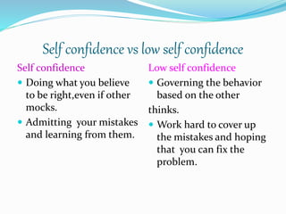 Self confidence vs low self confidence
Self confidence
 Doing what you believe
to be right,even if other
mocks.
 Admitting your mistakes
and learning from them.
Low self confidence
 Governing the behavior
based on the other
thinks.
 Work hard to cover up
the mistakes and hoping
that you can fix the
problem.
 