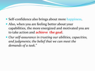  Self-confidence also brings about more happiness.
 Also, when you are feeling better about your
capabilities, the more energized and motivated you are
to take action and achieve the goal.
 Our self-assurance in trusting our abilities, capacities,
and judgments; the belief that we can meet the
demands of a task.”
 