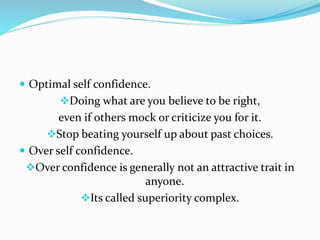  Optimal self confidence.
Doing what are you believe to be right,
even if others mock or criticize you for it.
Stop beating yourself up about past choices.
 Over self confidence.
Over confidence is generally not an attractive trait in
anyone.
Its called superiority complex.
 