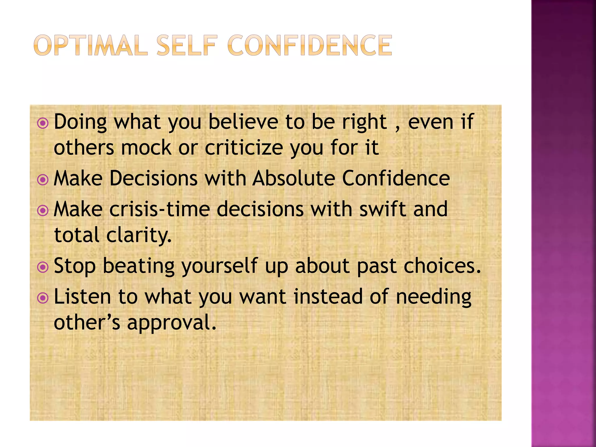  Doing what you believe to be right , even if
others mock or criticize you for it
 Make Decisions with Absolute Confidence
 Make crisis-time decisions with swift and
total clarity.
 Stop beating yourself up about past choices.
 Listen to what you want instead of needing
other’s approval.
 