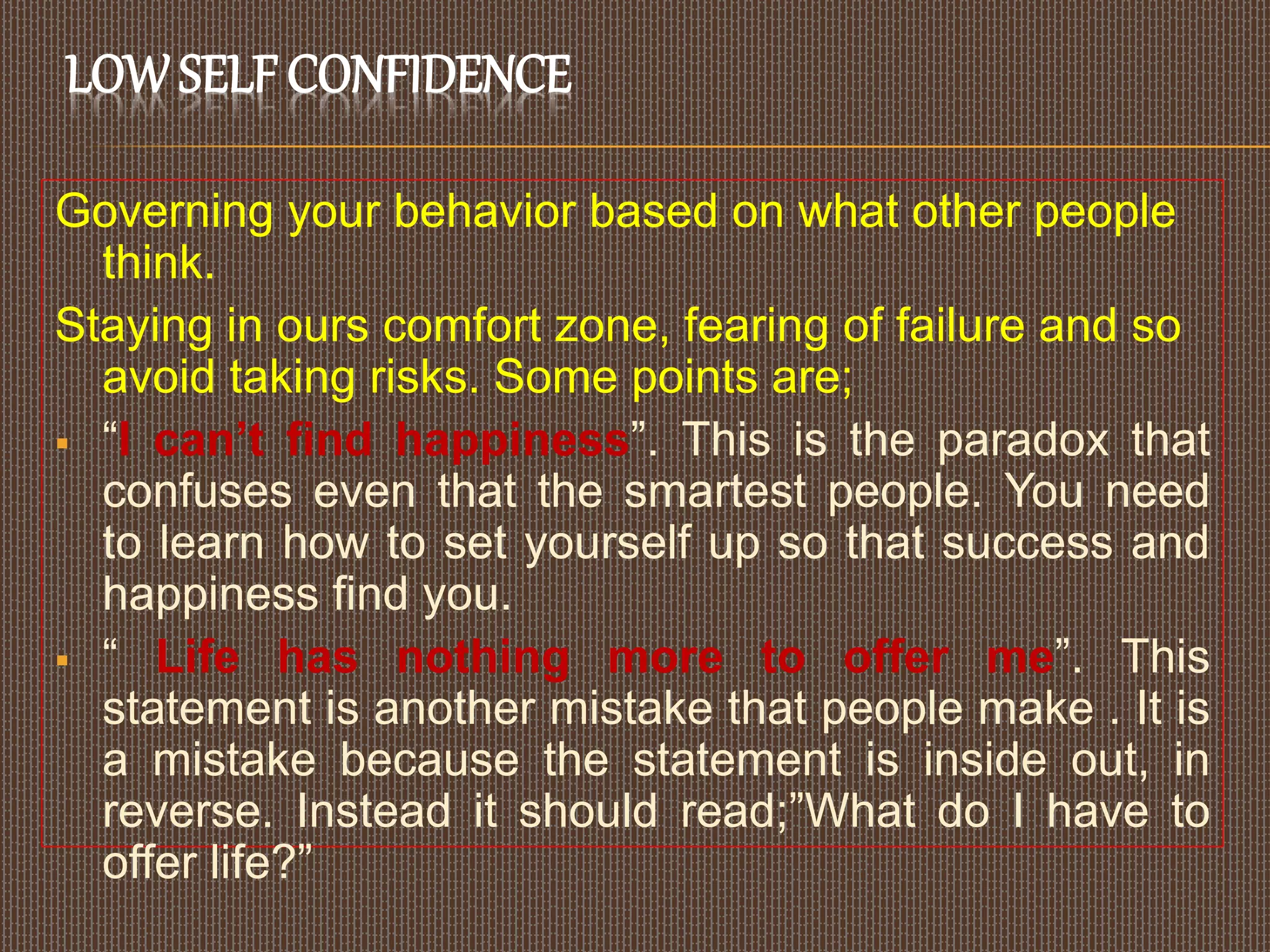 LOWSELF CONFIDENCE
Governing your behavior based on what other people
think.
Staying in ours comfort zone, fearing of failure and so
avoid taking risks. Some points are;
 “I can’t find happiness”. This is the paradox that
confuses even that the smartest people. You need
to learn how to set yourself up so that success and
happiness find you.
 “ Life has nothing more to offer me”. This
statement is another mistake that people make . It is
a mistake because the statement is inside out, in
reverse. Instead it should read;”What do I have to
offer life?”
 