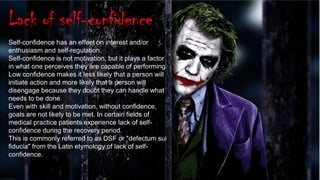 17
Lack of self-confidence
Self-confidence has an effect on interest and/or
enthusiasm and self-regulation.
Self-confidence is not motivation, but it plays a factor
in what one perceives they are capable of performing.
Low confidence makes it less likely that a person will
initiate action and more likely that a person will
disengage because they doubt they can handle what
needs to be done.
Even with skill and motivation, without confidence,
goals are not likely to be met. In certain fields of
medical practice patients experience lack of self-
confidence during the recovery period.
This is commonly referred to as DSF or "defectum sui
fiducia" from the Latin etymology of lack of self-
confidence.
 