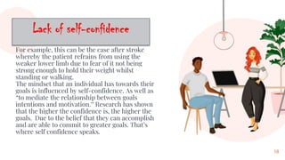 For example, this can be the case after stroke
whereby the patient refrains from using the
weaker lower limb due to fear of it not being
strong enough to hold their weight whilst
standing or walking.
The mindset that an individual has towards their
goals is influenced by self-confidence. As well as
“to mediate the relationship between goals
intentions and motivation.” Research has shown
that the higher the confidence is, the higher the
goals. Due to the belief that they can accomplish
and are able to commit to greater goals. That’s
where self confidence speaks.
18
 