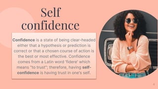 4
Self
confidence
Confidence is a state of being clear-headed
either that a hypothesis or prediction is
correct or that a chosen course of action is
the best or most effective. Confidence
comes from a Latin word 'fidere' which
means "to trust"; therefore, having self-
confidence is having trust in one's self.
 