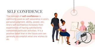 SELF CONFIDENCE
The concept of self-confidence is
commonly used as self-assurance in one's
personal judgment, ability, power, etc.
One's self confidence increases from
experiences of having satisfactorily
completed particular activities. It is a
positive belief that in the future one can
generally accomplish what one wishes to
do.
 