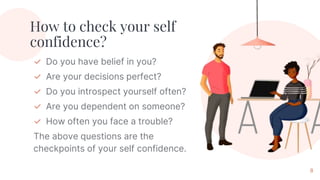 How to check your self
confidence?
✓ Do you have belief in you?
✓ Are your decisions perfect?
✓ Do you introspect yourself often?
✓ Are you dependent on someone?
✓ How often you face a trouble?
The above questions are the
checkpoints of your self confidence.
8
 