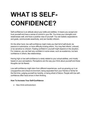 WHAT IS SELF-
CONFIDENCE?
Self-confidence is an attitude about your skills and abilities. It means you accept and
trust yourself and have a sense of control in your life. You know your strengths and
weaknesses well, and have a positive view of yourself. You set realistic expectations
and goals, communicate assertively, and can handle criticism.
On the other hand, low self-confidence might make you feel full of self-doubt, be
passive or submissive, or have difficulty trusting others. You may feel inferior, unloved,
or be sensitive to criticism. Feeling confident in yourself might depend on the situation.
For instance, you can feel very confident in some areas, such as academics, but lack
confidence in others, like relationships.
Having high or low self-confidence is rarely related to your actual abilities, and mostly
based on your perceptions. Perceptions are the way your think about yourself and these
thoughts can be flawed.
Low self-confidence might stem from different experiences, such as growing up in an
unsupportive and critical environment, being separated from your friends or family for
the first time, judging yourself too harshly, or being afraid of failure. People with low self-
confidence often have errors in their thinking.
How To Increase Your Self-Confidence
● https://linktr.ee/braxtonborn
 