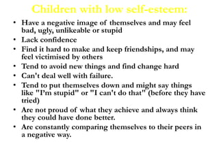 Children with low self-esteem:
• Have a negative image of themselves and may feel
bad, ugly, unlikeable or stupid
• Lack confidence
• Find it hard to make and keep friendships, and may
feel victimised by others
• Tend to avoid new things and find change hard
• Can't deal well with failure.
• Tend to put themselves down and might say things
like "I’m stupid" or "I can't do that" (before they have
tried)
• Are not proud of what they achieve and always think
they could have done better.
• Are constantly comparing themselves to their peers in
a negative way.
 