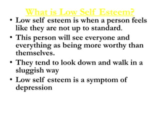 What is Low Self Esteem?
• Low self esteem is when a person feels
like they are not up to standard.
• This person will see everyone and
everything as being more worthy than
themselves.
• They tend to look down and walk in a
sluggish way
• Low self esteem is a symptom of
depression
 