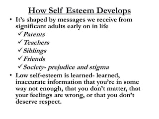 How Self Esteem Develops
• It’s shaped by messages we receive from
significant adults early on in life
Parents
Teachers
Siblings
Friends
Society- prejudice and stigma
• Low self-esteem is learned- learned,
inaccurate information that you’re in some
way not enough, that you don’t matter, that
your feelings are wrong, or that you don’t
deserve respect.
 