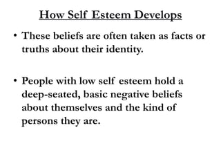 How Self Esteem Develops
• These beliefs are often taken as facts or
truths about their identity.
• People with low self esteem hold a
deep-seated, basic negative beliefs
about themselves and the kind of
persons they are.
 