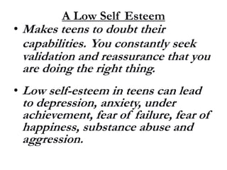 A Low Self Esteem
• Makes teens to doubt their
capabilities. You constantly seek
validation and reassurance that you
are doing the right thing.
• Low self-esteem in teens can lead
to depression, anxiety, under
achievement, fear of failure, fear of
happiness, substance abuse and
aggression.
 