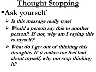 Thought Stopping
Ask yourself
 Is this message really true!
 Would a person say this to another
person?. If not, why am I saying this
to myself?
 What do I get out of thinking this
thought?. If it makes me feel bad
about myself, why not stop thinking
it?
 