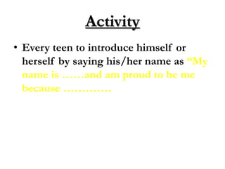 Activity
• Every teen to introduce himself or
herself by saying his/her name as “My
name is ……and am proud to be me
because ………….
 
