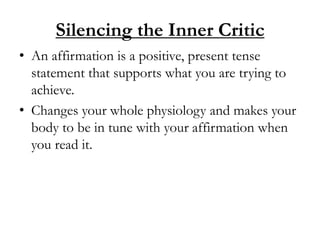 Silencing the Inner Critic
• An affirmation is a positive, present tense
statement that supports what you are trying to
achieve.
• Changes your whole physiology and makes your
body to be in tune with your affirmation when
you read it.
 